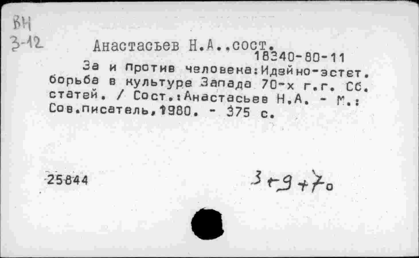 ﻿Анастасьев Н.А.,сост.
18240-80-11
и против человека:Идейно-зстет. борьба в культуре Запада 70-х г.г. Сб* статей. / Сост.:Анастасьев Н.А, - р", . Сов.писатель,1980. - 375 с.
■25*44
